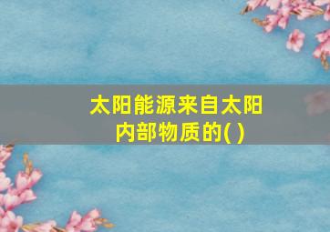 太阳能源来自太阳内部物质的( )